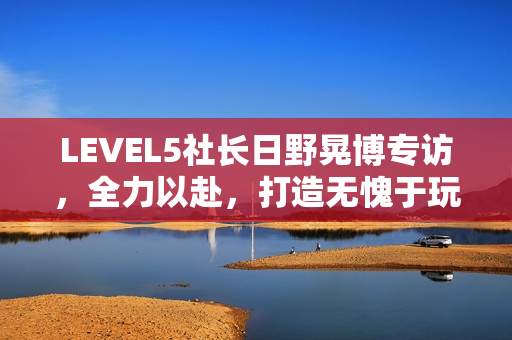 LEVEL5社长日野晃博专访，全力以赴，打造无愧于玩家的佳作