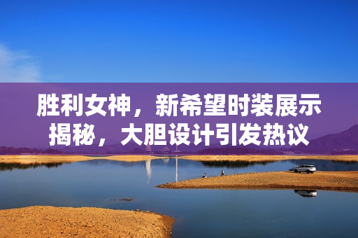胜利女神，新希望时装展示揭秘，大胆设计引发热议