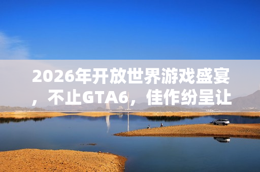2026年开放世界游戏盛宴，不止GTA6，佳作纷呈让你目不暇接