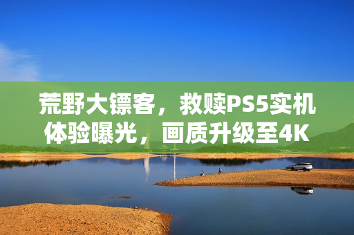 荒野大镖客,救赎PS5实机体验曝光,画质升级至4K60帧,免费升级重磅来袭! 荒野大镖客,救赎PS5实机体验曝光,画质升级至4K60帧,免费升级重磅来袭!