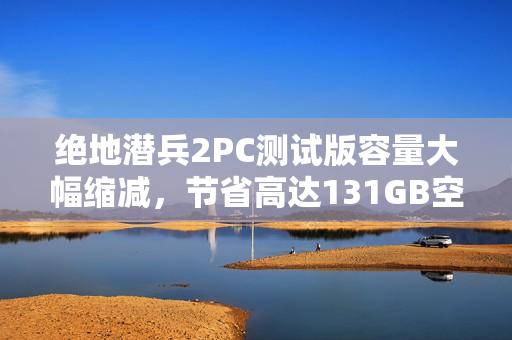 绝地潜兵2PC测试版容量大幅缩减，节省高达131GB空间