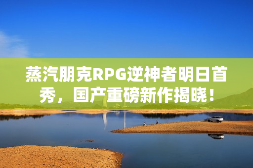 蒸汽朋克RPG逆神者明日首秀，国产重磅新作揭晓！