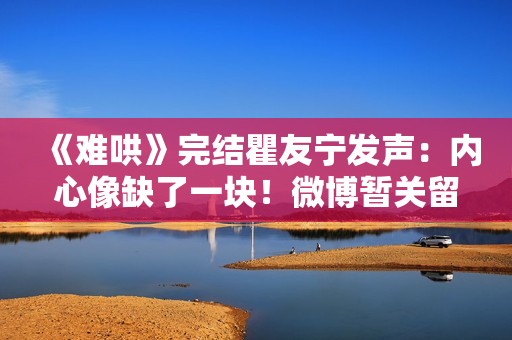 《难哄》完结瞿友宁发声：内心像缺了一块！微博暂关留言敲碗1事
