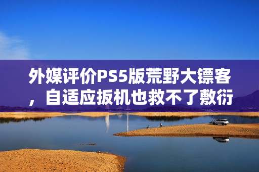 外媒评价PS5版荒野大镖客，自适应扳机也救不了敷衍平庸的游戏表现