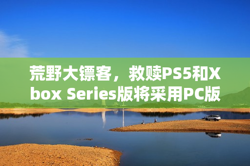 荒野大镖客，救赎PS5和Xbox Series版将采用PC版超高画质预设——全新画质体验来袭