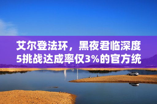 艾尔登法环,黑夜君临深度5挑战达成率仅3%的官方统计数据揭秘 艾尔登法环,黑夜君临深度5挑战达成率仅3%的官方统计数据揭秘