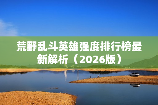 荒野乱斗英雄强度排行榜最新解析(2026版) 荒野乱斗英雄强度排行榜最新解析(2026版)