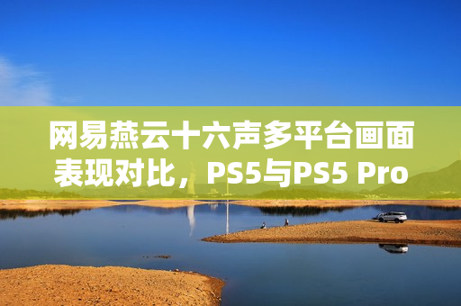网易燕云十六声多平台画面表现对比，PS5与PS5 Pro难以实现稳定60帧体验
