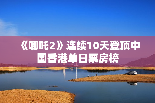 《哪吒2》连续10天登顶中国香港单日票房榜 《哪吒2》连续10天登顶中国香港单日票房榜