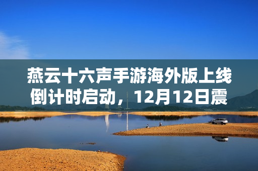 燕云十六声手游海外版上线倒计时启动，12月12日震撼来袭！