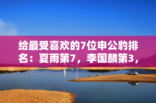 给最受喜欢的7位申公豹排名：夏雨第7，李国麟第3，第1名实至名归