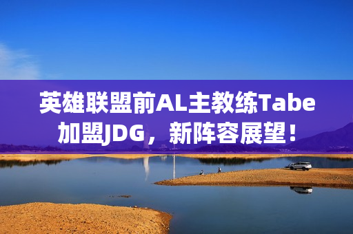 英雄联盟前AL主教练Tabe加盟JDG，新阵容展望！