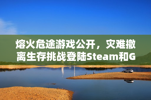 熔火危途游戏公开，灾难撤离生存挑战登陆Steam和GOG