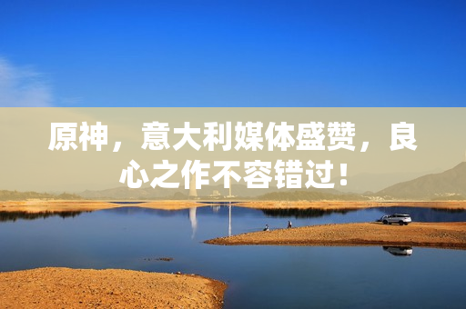 原神，意大利媒体盛赞，良心之作不容错过！