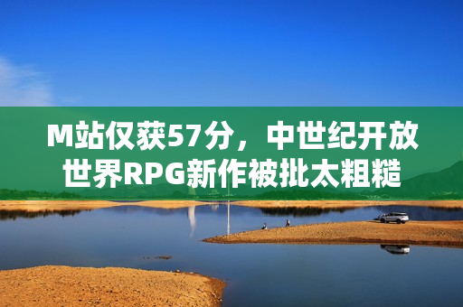 M站仅获57分，中世纪开放世界RPG新作被批太粗糙