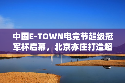 中国E-TOWN电竞节超级冠军杯启幕，北京亦庄打造超元次城市文化新地标