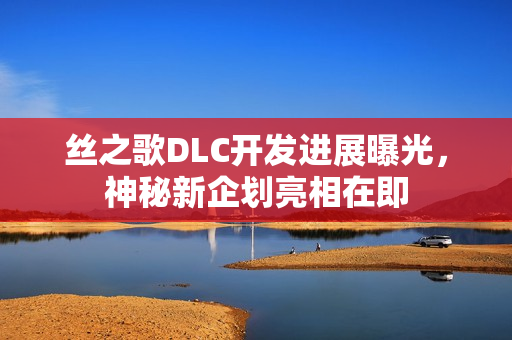 丝之歌DLC开发进展曝光，神秘新企划亮相在即