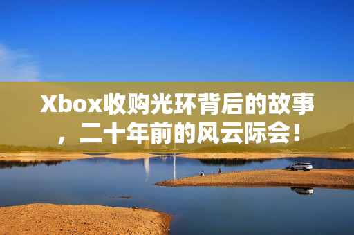 Xbox收购光环背后的故事，二十年前的风云际会！