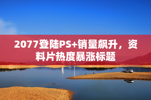 2077登陆PS+销量飙升，资料片热度暴涨标题