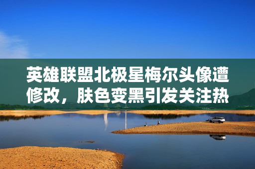 英雄联盟北极星梅尔头像遭修改，肤色变黑引发关注热议