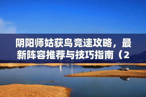 阴阳师姑获鸟竞速攻略，最新阵容推荐与技巧指南（202X年）