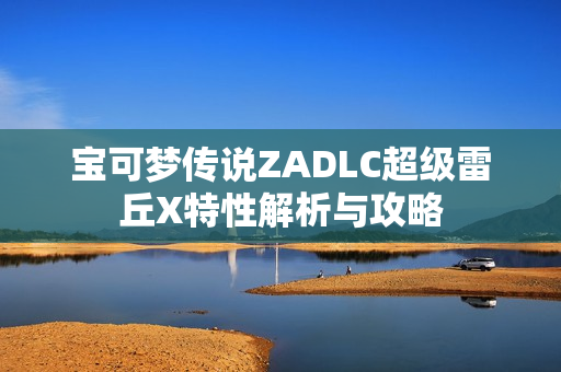 宝可梦传说ZADLC超级雷丘X特性解析与攻略 宝可梦传说ZADLC超级雷丘X特性解析与攻略