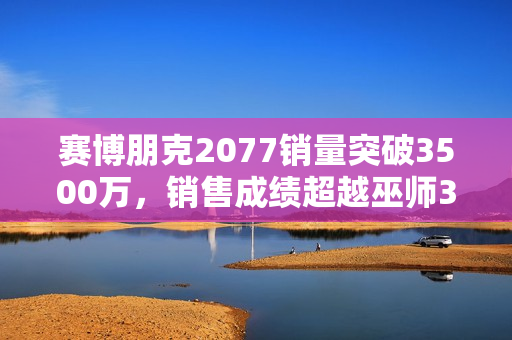赛博朋克2077销量突破3500万，销售成绩超越巫师3