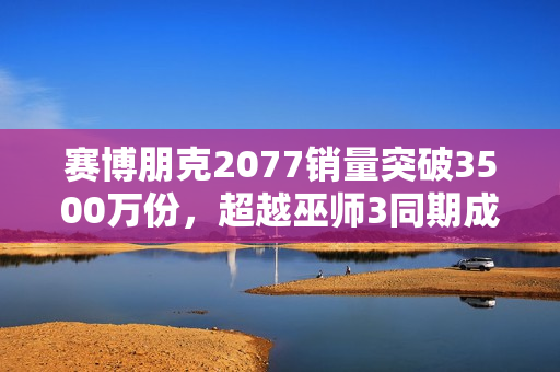 赛博朋克2077销量突破3500万份，超越巫师3同期成就！