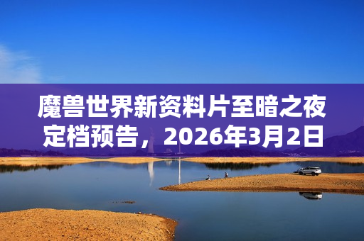 魔兽世界新资料片至暗之夜定档预告，2026年3月2日全新冒险启程！