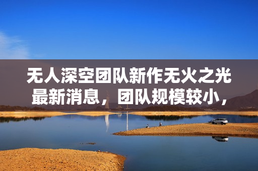 无人深空团队新作无火之光最新消息，团队规模较小，短期内可能无望期待新作品问世负责人透露实情！