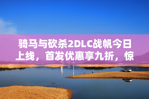 骑马与砍杀2DLC战帆今日上线，首发优惠享九折，惊险海战震撼来袭！