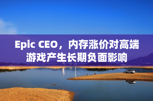 Epic CEO，内存涨价对高端游戏产生长期负面影响