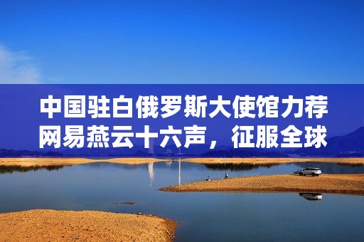 中国驻白俄罗斯大使馆力荐网易燕云十六声，征服全球的东方神话游戏