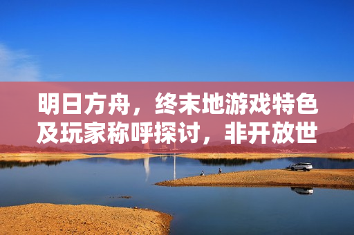明日方舟，终末地游戏特色及玩家称呼探讨，非开放世界，但玩家自由探索与命名