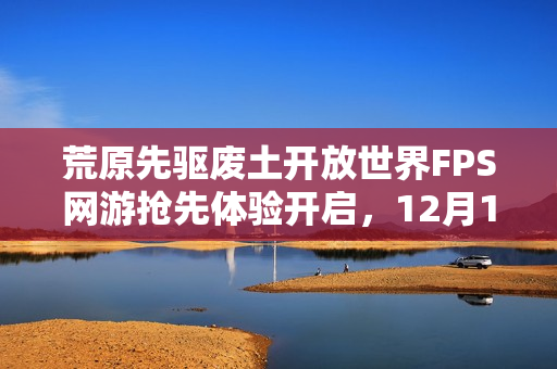 荒原先驱废土开放世界FPS网游抢先体验开启,12月16日探秘新世界! 荒原先驱废土开放世界FPS网游抢先体验开启,12月16日探秘新世界!