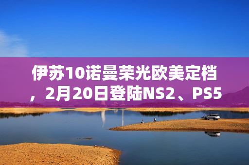 伊苏10诺曼荣光欧美定档，2月20日登陆NS2、PS5及PC平台！