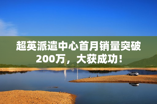 超英派遣中心首月销量突破200万,大获成功! 超英派遣中心首月销量突破200万,大获成功!