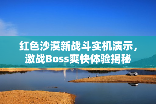 红色沙漠新战斗实机演示,激战Boss爽快体验揭秘 红色沙漠新战斗实机演示,激战Boss爽快体验揭秘