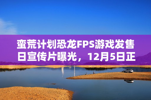 蛮荒计划恐龙FPS游戏发售日宣传片曝光，12月5日正式上线