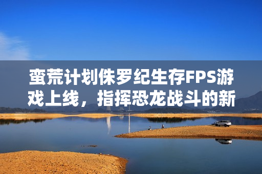 蛮荒计划侏罗纪生存FPS游戏上线，指挥恐龙战斗的新篇章开启！