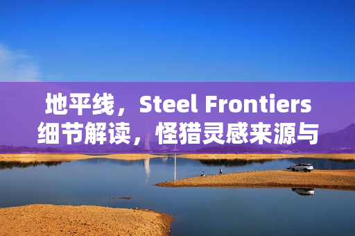 地平线,Steel Frontiers细节解读,怪猎灵感来源与索尼新作揭秘 地平线,Steel Frontiers细节解读,怪猎灵感来源与索尼新作揭秘