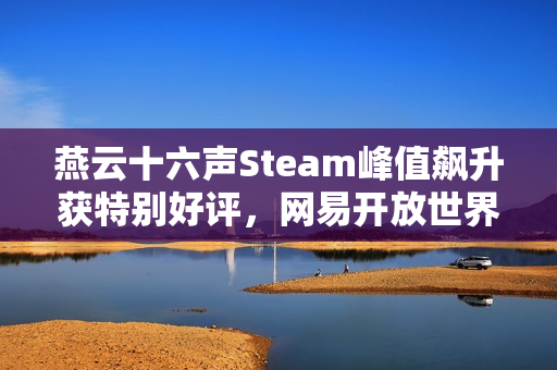 燕云十六声Steam峰值飙升获特别好评，网易开放世界大作获好评率84%