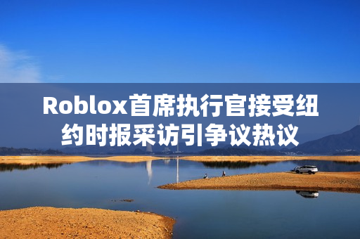 Roblox首席执行官接受纽约时报采访引争议热议