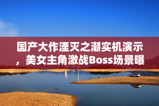 国产大作湮灭之潮实机演示，美女主角激战Boss场景曝光