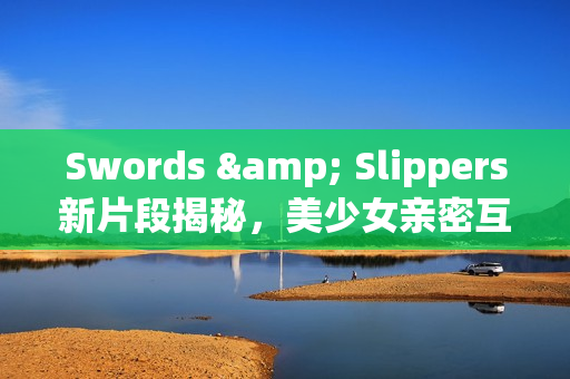 Swords & Slippers新片段揭秘，美少女亲密互动！