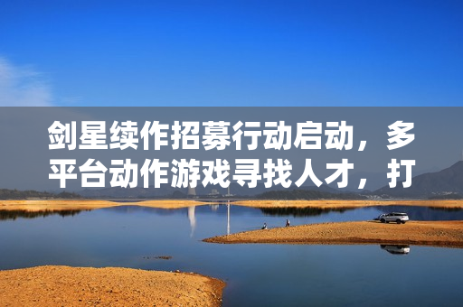 剑星续作招募行动启动，多平台动作游戏寻找人才，打造全新3A级大作！