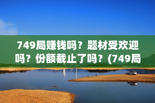 749局赚钱吗？题材受欢迎吗？份额截止了吗？(749局是啥)