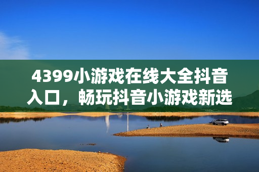 4399小游戏在线大全抖音入口，畅玩抖音小游戏新选择