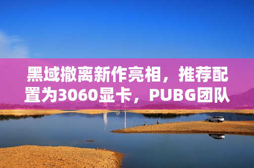 黑域撤离新作亮相，推荐配置为3060显卡，PUBG团队倾力打造