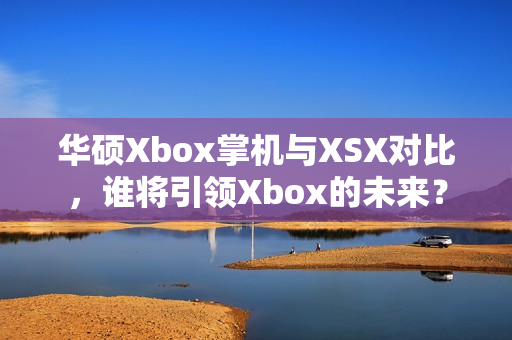 华硕Xbox掌机与XSX对比，谁将引领Xbox的未来？